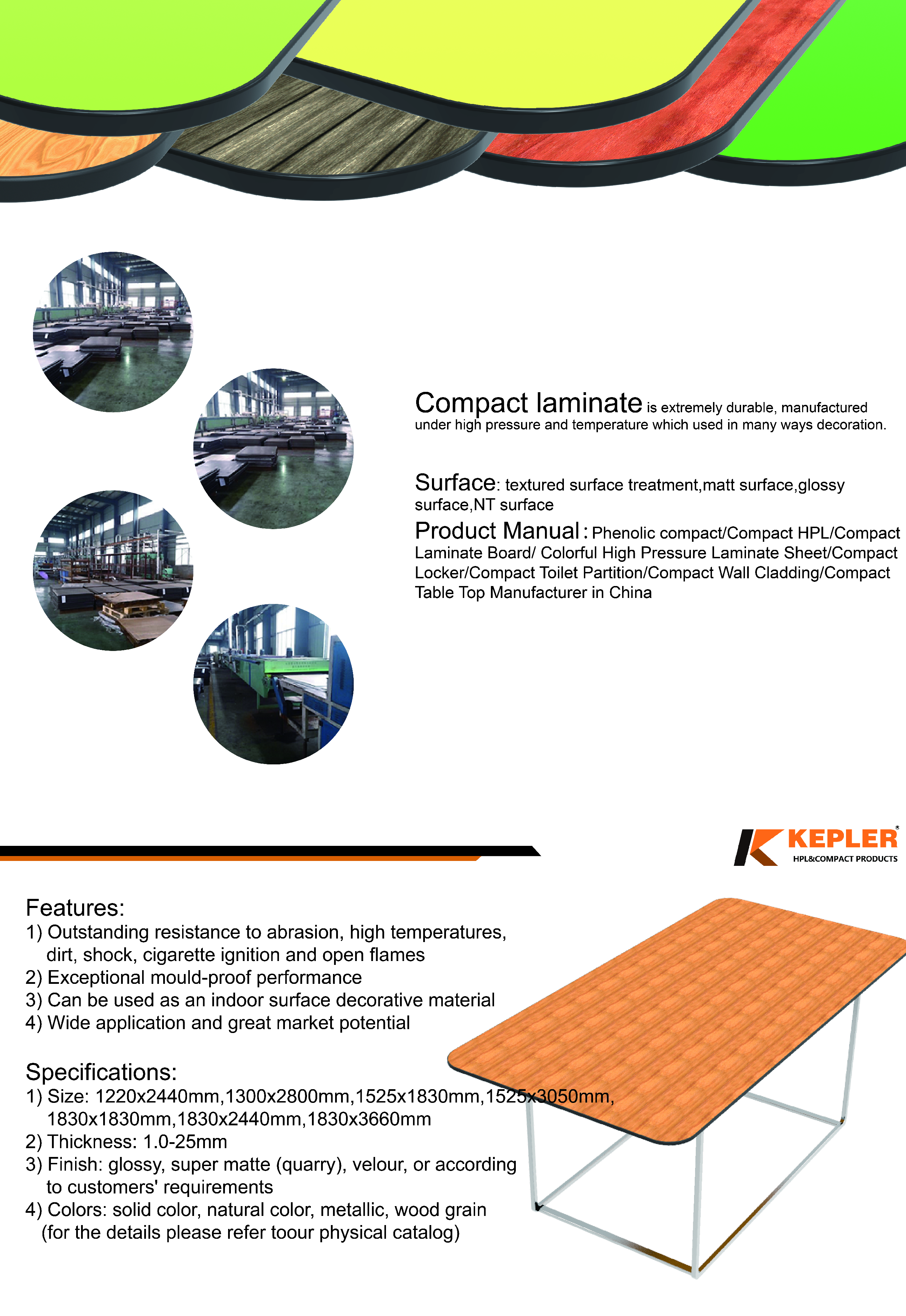 what about table top,kepler brand HPL table top is made of high grade phenolic compact laminate with features on weather resistant, scratch resistant, UV-resistant(for outdoor grade), Widely used in surface decoration of restaurant, cafe ,school, office , garden ,swimming pool ,and other commercial center. They are superb in quality and fashionable in design. Our tabletop have enjoyed a very good reputation in global market.